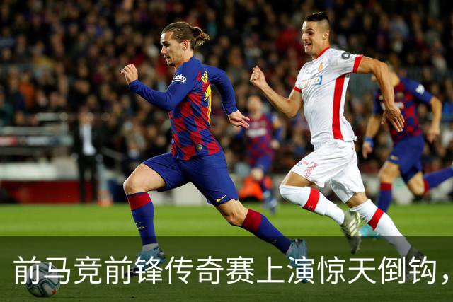 前马竞前锋传奇赛上演惊天倒钩，这球看多少遍都不够