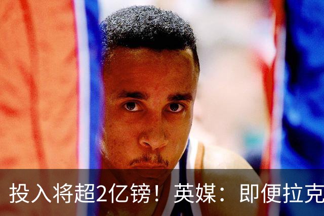 投入将超2亿镑！英媒：即便拉克鲁瓦加盟，阿隆索也仍需加强后防
