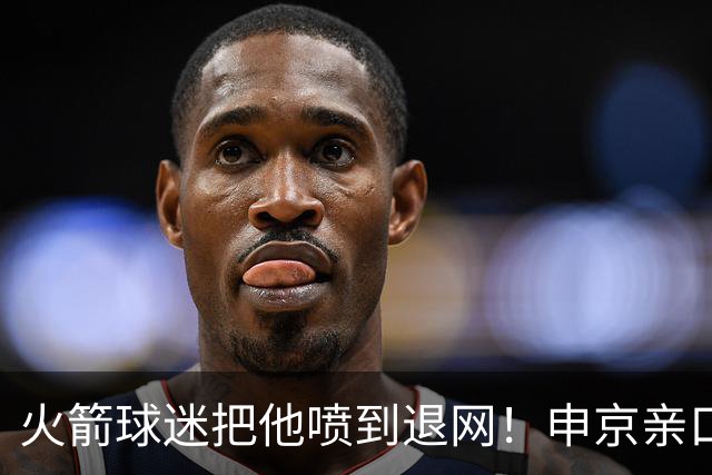 火箭球迷把他喷到退网！申京亲口解释为何删掉X账号