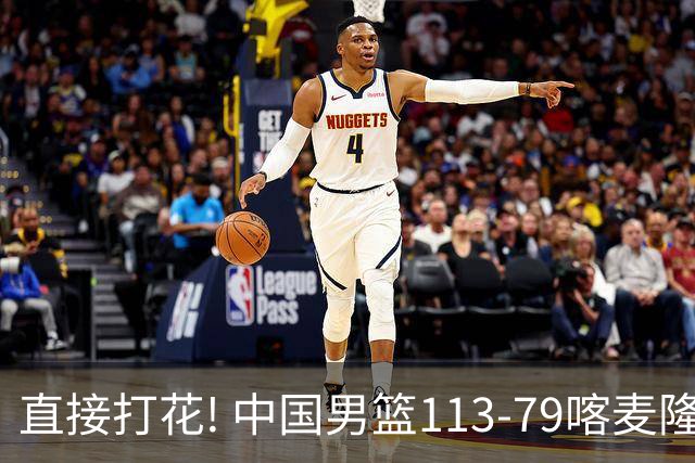 直接打花! 中国男篮113-79喀麦隆! 球员评分6人满分,2人中规中矩!